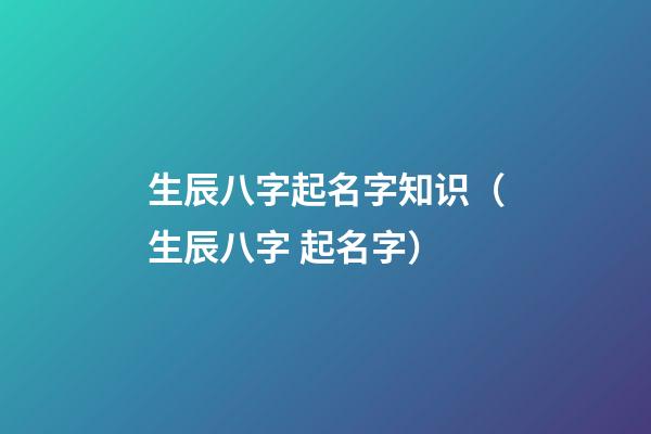 生辰八字起名字知识（生辰八字 起名字）